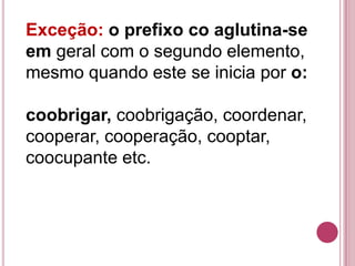 Exceção: o prefixo co aglutina-se
em geral com o segundo elemento,
mesmo quando este se inicia por o:

coobrigar, coobrigação, coordenar,
cooperar, cooperação, cooptar,
coocupante etc.
 