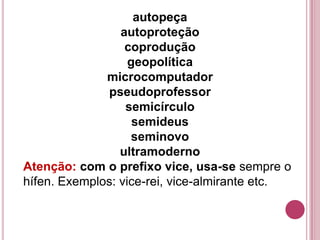 autopeça
                 autoproteção
                  coprodução
                   geopolítica
              microcomputador
              pseudoprofessor
                  semicírculo
                    semideus
                   seminovo
                 ultramoderno
Atenção: com o prefixo vice, usa-se sempre o
hífen. Exemplos: vice-rei, vice-almirante etc.
 