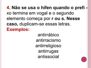 4. Não se usa o hífen quando o prefi -
xo termina em vogal e o segundo
elemento começa por r ou s. Nesse
caso, duplicam-se essas letras.
Exemplos:
               antirrábico
              antirracismo
             antirreligioso
               antirrugas
               antissocial
 