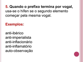 5. Quando o prefixo termina por vogal,
usa-se o hífen se o segundo elemento
começar pela mesma vogal.

Exemplos:

anti-ibérico
anti-imperialista
anti-inflacionário
anti-inflamatório
auto-observação
 