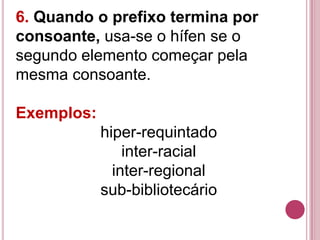 6. Quando o prefixo termina por
consoante, usa-se o hífen se o
segundo elemento começar pela
mesma consoante.

Exemplos:
            hiper-requintado
                inter-racial
              inter-regional
            sub-bibliotecário
 