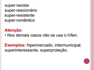 super-racista
super-reacionário
super-resistente
super-romântico

Atenção:
• Nos demais casos não se usa o hífen.

Exemplos: hipermercado, intermunicipal,
superinteressante, superproteção.
 