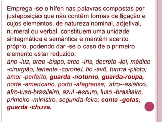 Emprega -se o hífen nas palavras compostas por
justaposição que não contêm formas de ligação e
cujos elementos, de natureza nominal, adjetival,
numeral ou verbal, constituem uma unidade
sintagmática e semântica e mantêm acento
próprio, podendo dar -se o caso de o primeiro
elemento estar reduzido:
ano -luz, arce -bispo, arco -íris, decreto -lei, médico
-cirurgião, tenente -coronel, tio -avô, turma -piloto;
amor -perfeito, guarda -noturno, guarda-roupa,
norte -americano, porto -alegrense; afro--asiático,
afro-luso-brasileiro, azul -escuro, luso -brasileiro,
primeiro -ministro, segunda-feira; conta -gotas,
guarda -chuva.
 