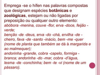 Emprega -se o hífen nas palavras compostas
que designam espécies botânicas e
zoológicas, estejam ou não ligadas por
preposição ou qualquer outro elemento:
abóbora -menina, couve -flor, erva -doce, feijão -
verde;
benção -de -deus, erva -do -chá, ervilha -de -
cheiro, fava -de -santo -inácio, bem -me -quer
(nome de planta que também se dá à margarida e
ao malmequer);
andorinha -grande, cobra -capelo, formiga -
branca; andorinha -do -mar, cobra -d’água,
lesma -de -conchinha; bem -te -vi (nome de um
pássaro).
 