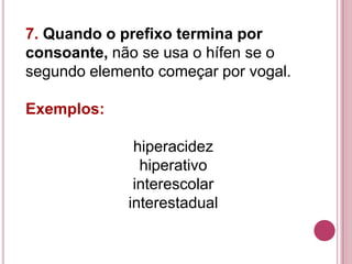 7. Quando o prefixo termina por
consoante, não se usa o hífen se o
segundo elemento começar por vogal.

Exemplos:

              hiperacidez
               hiperativo
              interescolar
             interestadual
 