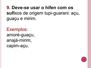 9. Deve-se usar o hífen com os
sufixos de origem tupi-guarani: açu,
guaçu e mirim.

Exemplos:
amoré-guaçu,
anajá-mirim,
capim-açu.
 