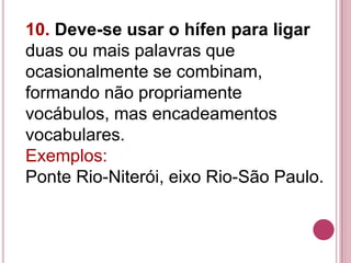 10. Deve-se usar o hífen para ligar
duas ou mais palavras que
ocasionalmente se combinam,
formando não propriamente
vocábulos, mas encadeamentos
vocabulares.
Exemplos:
Ponte Rio-Niterói, eixo Rio-São Paulo.
 