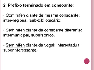 2. Prefixo terminado em consoante:

• Com hífen diante de mesma consoante:
inter-regional, sub-bibliotecário.

• Sem hífen diante de consoante diferente:
intermunicipal, supersônico.

• Sem hífen diante de vogal: interestadual,
superinteressante.
 