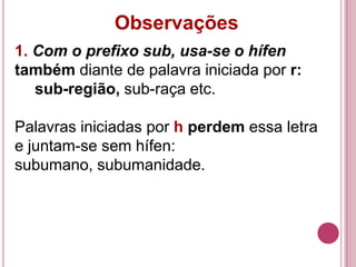 Observações
1. Com o prefixo sub, usa-se o hífen
também diante de palavra iniciada por r:
   sub-região, sub-raça etc.

Palavras iniciadas por h perdem essa letra
e juntam-se sem hífen:
subumano, subumanidade.
 