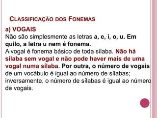 CLASSIFICAÇÃO DOS FONEMAS
a) VOGAIS
Não são simplesmente as letras a, e, i, o, u. Em
quilo, a letra u nem é fonema.
A vogal é fonema básico de toda sílaba. Não há
sílaba sem vogal e não pode haver mais de uma
vogal numa sílaba. Por outra, o número de vogais
de um vocábulo é igual ao número de sílabas;
inversamente, o número de sílabas é igual ao número
de vogais.
 