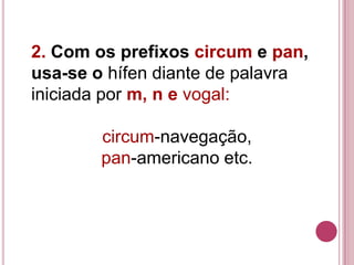 2. Com os prefixos circum e pan,
usa-se o hífen diante de palavra
iniciada por m, n e vogal:

        circum-navegação,
        pan-americano etc.
 