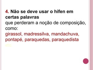 4. Não se deve usar o hífen em
certas palavras
que perderam a noção de composição,
como:
girassol, madressilva, mandachuva,
pontapé, paraquedas, paraquedista
etc.
 