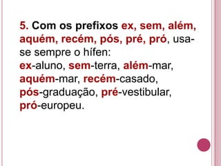 5. Com os prefixos ex, sem, além,
aquém, recém, pós, pré, pró, usa-
se sempre o hífen:
ex-aluno, sem-terra, além-mar,
aquém-mar, recém-casado,
pós-graduação, pré-vestibular,
pró-europeu.
 