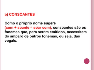 b) CONSOANTES

Como o próprio nome sugere
(com + soante = soar com), consoantes são os
fonemas que, para serem emitidos, necessitam
do amparo de outros fonemas, ou seja, das
vogais.
 