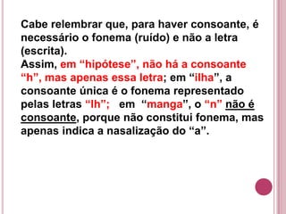 Cabe relembrar que, para haver consoante, é
necessário o fonema (ruído) e não a letra
(escrita).
Assim, em “hipótese”, não há a consoante
“h”, mas apenas essa letra; em “ilha”, a
consoante única é o fonema representado
pelas letras “lh”; em “manga”, o “n” não é
consoante, porque não constitui fonema, mas
apenas indica a nasalização do “a”.
 