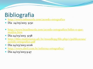 Bibliografia
 http://www.infoescola.com/acordo-ortografico
 Dia 24/03/2013 9:50

 http://www.brasilescola.com/acordo-ortografico/hifen-o-que-
    mudou.htm
   Dia 24/03/2013 9:58
   http://hbn.multimeios.ufc.br/moodlepg/file.php/1/publicacoes/
    acordo-ortografico.pdf
   Dia 24/03/2013 10:06
   http://www.abril.com.br/reforma-ortografica/
   Dia 24/03/2013 9:47
 