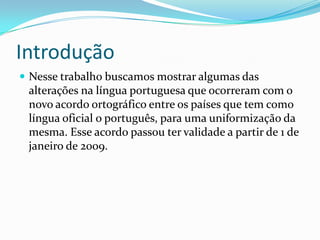 Introdução
 Nesse trabalho buscamos mostrar algumas das
 alterações na língua portuguesa que ocorreram com o
 novo acordo ortográfico entre os países que tem como
 língua oficial o português, para uma uniformização da
 mesma. Esse acordo passou ter validade a partir de 1 de
 janeiro de 2009.
 