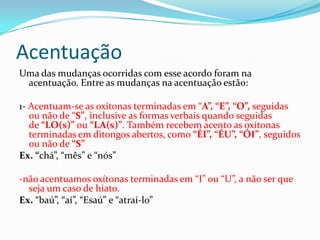 Acentuação
Uma das mudanças ocorridas com esse acordo foram na
 acentuação. Entre as mudanças na acentuação estão:

1- Acentuam-se as oxítonas terminadas em “A”, “E”, “O”, seguidas
   ou não de “S”, inclusive as formas verbais quando seguidas
   de “LO(s)” ou “LA(s)”. Também recebem acento as oxítonas
   terminadas em ditongos abertos, como “ÉI”, “ÉU”, “ÓI”, seguidos
   ou não de “S”
Ex. “chá”, “mês” e “nós”

-não acentuamos oxítonas terminadas em “I” ou “U”, a não ser que
  seja um caso de hiato.
Ex. “baú”, “aí”, “Esaú” e “atraí-lo”
 