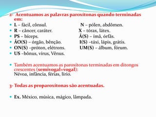 2- Acentuamos as palavras paroxítonas quando terminadas
  em:
 L – fácil, cônsul.           N – pólen, abdômen.
 R – câncer, caráter.        X – tórax, látex.
 PS – bíceps.                Ã(S) – ímã, órfãs.
 ÃO(S) – órgão, bênção.      I(S) –táxi, lápis, grátis.
 ON(S) –próton, elétrons.    UM(S) – álbum, fórum.
 US –bônus, vírus, Vênus.

 Também acentuamos as paroxítonas terminadas em ditongos
  crescentes (semivogal+vogal):
  Névoa, infância, férias, lírio.

3- Todas as proparoxítonas são acentuadas.

 Ex. México, música, mágico, lâmpada.
 