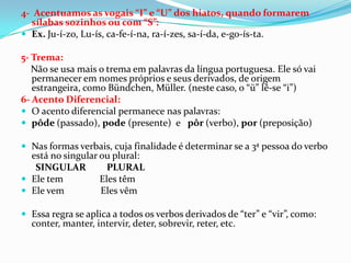 4- Acentuamos as vogais “I” e “U” dos hiatos, quando formarem
  sílabas sozinhos ou com “S”:
 Ex. Ju-í-zo, Lu-ís, ca-fe-í-na, ra-í-zes, sa-í-da, e-go-ís-ta.

5- Trema:
   Não se usa mais o trema em palavras da língua portuguesa. Ele só vai
   permanecer em nomes próprios e seus derivados, de origem
   estrangeira, como Bündchen, Müller. (neste caso, o “ü” lê-se “i”)
6- Acento Diferencial:
 O acento diferencial permanece nas palavras:
 pôde (passado), pode (presente) e pôr (verbo), por (preposição)

 Nas formas verbais, cuja finalidade é determinar se a 3ª pessoa do verbo
  está no singular ou plural:
   SINGULAR          PLURAL
 Ele tem          Eles têm
 Ele vem          Eles vêm

 Essa regra se aplica a todos os verbos derivados de “ter” e “vir”, como:
  conter, manter, intervir, deter, sobrevir, reter, etc.
 