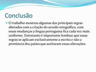 Conclusão
 O trabalho mostrou algumas das principais regras
 alteradas com a criação do acordo ortográfico, com
 essas mudanças a língua portuguesa fica cada vez mais
 uniforme. Entretanto é importante lembrar que essas
 regras se aplicam exclusivamente a escrita e não a
 pronúncia dos países que aceitaram essas alterações.
 