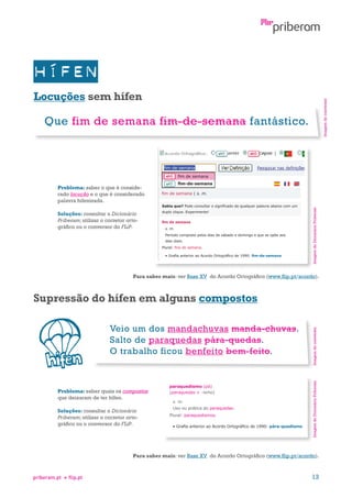 Imagem do conversor

Locuções sem hífen

Que fim de semana fim-de-semana fantástico.

fim-de-semana

Soluções: consultar o Dicionário
Priberam; utilizar o corretor ortográfico ou o conversor do FLiP.

Imagem do Dicionário Priberam

Problema: saber o que é considerado locução e o que é considerado
palavra hifenizada.

Para saber mais: ver Base XV do Acordo Ortográfico (www.flip.pt/acordo).

Problema: saber quais os compostos
que deixaram de ter hífen.
Soluções: consultar o Dicionário
Priberam; utilizar o corretor ortográfico ou o conversor do FLiP.

Imagem do Dicionário Priberam

Veio um dos mandachuvas manda-chuvas.
Salto de paraquedas pára-quedas.
O trabalho ficou benfeito bem-feito.

Imagem do conversor

Supressão do hífen em alguns compostos

Para saber mais: ver Base XV do Acordo Ortográfico (www.flip.pt/acordo).

priberam.pt

flip.pt

13

 