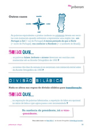 Outros casos

Norte

norte

oeste

este

sul

Sul

As palavras equivalentes a pontos cardeais ou colaterais devem ser escritas com maiúscula quando estiverem a representar uma região (ex.: em
Portugal, o Sul [= sul de Portugal] é menos povoado do que o Norte
[= norte de Portugal]; vou conhecer o Nordeste [= o nordeste do Brasil]).

...  s palavras fulano, beltrano e sicrano deveriam ser escritas com
a
maiúsculas até ao Acordo Ortográfico de 1990 ?
...  s nomes dos dias da semana já se escreviam com minúscula inicial antes
o
do Acordo Ortográfico de 1990 ?

Nada se altera nas regras de divisão silábica para translineação.

...  a separação de palavras hifenizadas, a repetição do hífen era opcional
n
no início de linha e que agora passa a ser recomendada ?

Na ausência do presidente, irá o vice-presidente.
Para saber mais: ver Base XX, 6.º do Acordo Ortográfico (www.flip.pt/acordo).
priberam.pt

flip.pt

16

 
