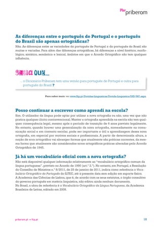 As diferenças entre o português de Portugal e o português
do Brasil são apenas ortográficas?
Não. As diferenças entre as variedades do português de Portugal e do português do Brasil são
muitas e variadas. Para além das diferenças ortográficas, há diferenças a nível fonético, morfológico, sintático, semântico e lexical, âmbitos em que o Acordo Ortográfico não tem qualquer
influência.

...  Dicionário Priberam tem uma versão para português de Portugal e outra para
o
português do Brasil ?
Para saber mais: ver www.flip.pt/Duvidas-Linguisticas/Duvida-Linguistica/DID/587.aspx.

Posso continuar a escrever como aprendi na escola?
Sim. O utilizador da língua pode optar por utilizar a nova ortografia ou não, uma vez que não
pratica qualquer ilícito contravencional. Manter a ortografia aprendida na escola não tem qualquer consequência legal, mesmo após o período de transição de 6 anos previsto legalmente.
No entanto, quando houver uma generalização da nova ortografia, nomeadamente na comunicação social e em contexto escolar, pode ser importante e útil a aprendizagem dessa nova
ortografia, em especial por motivos sociais e profissionais. A partir de determinada altura, a
noção de erro ortográfico vai abranger formas que atualmente são práticas correntes, da mesma forma que atualmente são considerados erros ortográficos práticas alteradas pelo Acordo
Ortográfico de 1945.

Já há um vocabulário oficial com a nova ortografia?
Não está disponível qualquer informação relativamente ao “vocabulário ortográfico comum da
língua portuguesa”, previsto no Acordo de 1990 (art.º 2.º). No entanto, em Portugal, a Resolução
do Conselho de Ministros n.º 8/2011, de 25 de janeiro de 2011, indica como referência o Vocabulário Ortográfico do Português do ILTEC, até à presente data sem edição em suporte físico.
A Academia das Ciências de Lisboa, que é, de acordo com os seus estatutos, o órgão consultivo
do governo português em matéria linguística, não editou ainda nenhum documento.
No Brasil, a obra de referência é o Vocabulário Ortográfico da Língua Portuguesa, da Academia
Brasileira de Letras, editado em 2009.

priberam.pt

flip.pt

18

 