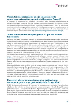 Consultei dois dicionários que já estão de acordo
com a nova ortografia e encontrei diferenças. Porquê?
A existência de dicionários cuja ortografia é publicitada como estando já de acordo com as
novas disposições ortográficas, mas que, independentemente do modelo lexicográfico, tomam
decisões diferentes na grafia de um número considerável de palavras, é a prova da dificuldade
na aplicação de alguns aspetos do novo Acordo Ortográfico, nomeadamente na grafia de grupos
consonânticos em que uma das consoantes pode ser muda e no uso do hífen. Por este motivo, a
Priberam explica os seus critérios em http://www.priberam.pt/docs/CriteriosFLiPAO.pdf.

Tenho ouvido falar de duplas grafias. O que são e como
funcionam?
As duplas grafias são duas formas possíveis de escrever uma mesma palavra. Não são inéditas em
português antes do Acordo de 1990. Existiam sobretudo no português do Brasil, nomeadamente na
escrita de palavras em que o u das sequências gu e qu se pronuncia ou não, o que justificava ou não
a grafia com trema (ex.: líqüido/líquido; sangüinário/sanguinário), e ainda para a grafia de palavras
onde uma consoante pode ou não ser pronunciada (ex.: acessível/accessível; aspecto/aspeto).
As duplas grafias existem também no caso de outras variantes ortográficas, não só no português
do Brasil, mas também no português europeu (ex.: abcissa/abscissa, adenção/adempção, cisto/
quisto, cobarde/covarde, loiça/louça, rotura/ruptura).
Algumas interpretações deste texto legal do Acordo de 1990 poderão aumentar exponencialmente o número de casos de múltiplas grafias (conforme a variação em cada país, em cada
dialeto ou, se a essa última análise se chegasse, em cada falante) e dificultar as decisões a tomar
pela lexicografia e também pelos professores da língua portuguesa, uma vez que este princípio
introduz maior variabilidade e subjetividade no ensino da ortografia e na noção de erro ortográfico.
Da análise feita pela Priberam deste ponto da nova ortografia, concluiu-se que o acordo preconiza a adoção de duplas grafias quando a chamada “norma culta” hesita em pronunciar ou não
a consoante. Como esta designada “norma culta” de pronúncia é difícil de aferir, o critério da
Priberam é estabelecido a partir do registo de pronúncia em dicionários gerais de língua. Terão
então dupla grafia no corretor ortográfico para o português europeu, por exemplo, característica/caraterística; conceptual/concetual; infeccioso/infecioso. Por outro lado, não terão dupla grafia
palavras como aceção, apto, facto, pacto ou secção.

É possível alterar automaticamente a grafia de um
documento para a nova grafia do Acordo Ortográfico?
O FLiP dispõe de uma ferramenta de conversão de texto para a nova ortografia. Para além disso,
a Priberam disponibiliza on-line gratuitamente um conversor para o Acordo Ortográfico, para
português europeu e para português do Brasil. A partir da janela disponível no ecrã, o utilizador
pode digitar as palavras ou as frases (até ao limite de 3000 carateres) que pretende converter,
selecionar a variedade de português em que estas estão escritas e visualizar as modificações
propostas. Estas funcionalidades não dispensam a revisão do texto convertido.

priberam.pt

flip.pt

19

 