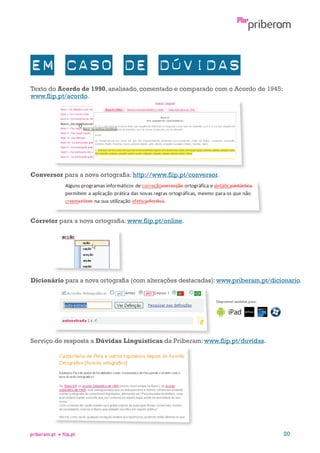 Texto do Acordo de 1990, analisado, comentado e comparado com o Acordo de 1945:
www.flip.pt/acordo.

Conversor para a nova ortografia: http://www.flip.pt/conversor.

Corretor para a nova ortografia: www.flip.pt/online.

Dicionário para a nova ortografia (com alterações destacadas): www.priberam.pt/dicionario.
Disponível também para:

Serviço de resposta a Dúvidas Linguísticas da Priberam: www.flip.pt/duvidas.

priberam.pt

flip.pt

20

 