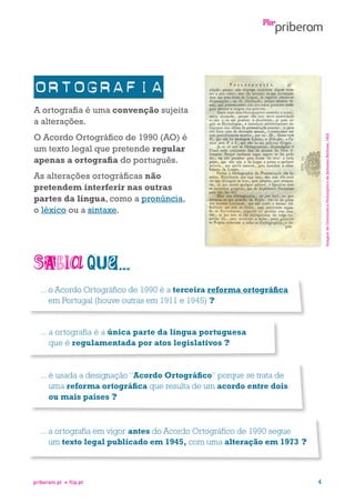 A ortografia é uma convenção sujeita
a alterações.
Imagem da Grammatica Philosophica de Jerónimo Barbosa, 1822

O Acordo Ortográfico de 1990 (AO) é
um texto legal que pretende regular
apenas a ortografia do português.
As alterações ortográficas não
pretendem interferir nas outras
partes da língua, como a pronúncia,
o léxico ou a sintaxe.

...  Acordo Ortográfico de 1990 é a terceira reforma ortográfica
o
em Portugal (houve outras em 1911 e 1945) ?

...  ortografia é a única parte da língua portuguesa
a
que é regulamentada por atos legislativos ?

...  usada a designação “Acordo Ortográfico” porque se trata de
é
uma reforma ortográfica que resulta de um acordo entre dois
ou mais países ?

...  ortografia em vigor antes do Acordo Ortográfico de 1990 segue
a
um texto legal publicado em 1945, com uma alteração em 1973 ?

priberam.pt

flip.pt

4

 