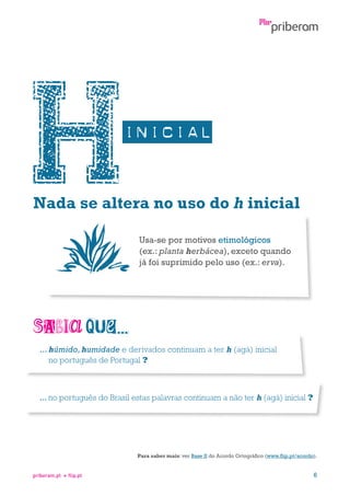 Nada se altera no uso do h inicial
Usa-se por motivos etimológicos
(ex.: planta herbácea), exceto quando
já foi suprimido pelo uso (ex.: erva).

...  úmido, humidade e derivados continuam a ter h (agá) inicial
h
no português de Portugal ?

...  o português do Brasil estas palavras continuam a não ter h (agá) inicial ?
n

Para saber mais: ver Base II do Acordo Ortográfico (www.flip.pt/acordo).

priberam.pt

flip.pt

6

 
