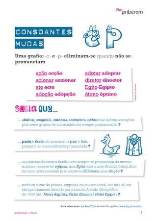 ação acção
acionar accionar
ato acto
adoção adopção

adotar adoptar
diretor director
Egito Egipto
ótimo óptimo

Imagem do conversor

Uma grafia: -c- e -p- eliminam-se quando não se
pronunciam

...  bdicar, amígdala, amnésia, aritmética, obtuso não sofrem alterações,
a
pois estes grupos de consoantes são sempre pronunciados ?

...  acto e facto não passaram a pato e fato,
p
porque o -c- é normalmente pronunciado ?

...  s palavras da mesma família nem sempre se pronunciam da mesma
a
maneira: escreve-se egípcio, mas Egito com o novo Acordo Ortográfico,
tal como anteriormente já se escrevia dicionário, mas dicção ?

...  enhum nome de pessoa, empresa, marca comercial, etc. terá de ser
n
obrigatoriamente alterado por causa do Acordo Ortográfico
de 1990 (ex.: Maria Baptista, Victor Emanuel, Hotel Egipto) ?
Para saber mais: ver Base IV do Acordo Ortográfico (www.flip.pt/acordo).
priberam.pt

flip.pt

7

 