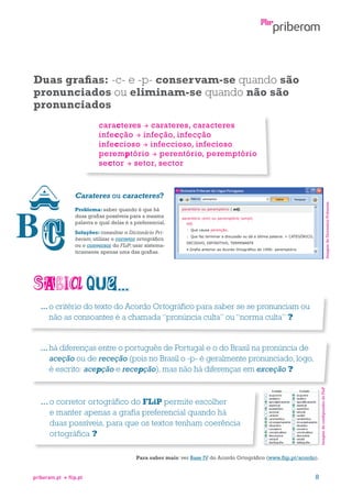 Duas grafias: -c- e -p- conservam-se quando são
pronunciados ou eliminam-se quando não são
pronunciados
caracteres  carateres, caracteres
infecção  infeção, infecção
infeccioso  infeccioso, infecioso
peremptório  perentório, peremptório
sector  setor, sector

Imagem do Dicionário Priberam

Carateres ou caracteres?
Problema: saber quando é que há
duas grafias possíveis para a mesma
palavra e qual delas é a preferencial.
Soluções: consultar o Dicionário Priberam; utilizar o corretor ortográfico
ou o conversor do FLiP; usar sistematicamente apenas uma das grafias.

...  critério do texto do Acordo Ortográfico para saber se se pronunciam ou
o
não as consoantes é a chamada “pronúncia culta” ou “norma culta” ?

Imagem do configurador do FLiP

...há diferenças entre o português de Portugal e o do Brasil na pronúncia de

aceção ou de receção (pois no Brasil o -p- é geralmente pronunciado, logo,
é escrito: acepção e recepção), mas não há diferenças em exceção ?

...  corretor ortográfico do FLiP permite escolher
o
e manter apenas a grafia preferencial quando há
duas possíveis, para que os textos tenham coerência
ortográfica ?
Para saber mais: ver Base IV do Acordo Ortográfico (www.flip.pt/acordo).

priberam.pt

flip.pt

8

 