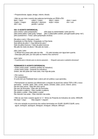 4
• Proparoxítonas: ágape, âmago, ínterim, lêvedo.
• Não se usa mais o acento das palavras terminadas em ÊEM e ÔO:
lêem = leem crêem = creem dêem = deem vêem = veem
magôo = magoo abençôo = abençoo enjôo = enjoo vôo = voo
dôo = doo perdôo = perdoo
SAI O ACENTO DIFERENCIAL
pára (verbo) / para (preposição) pólo (jogo ou extremidade) / polo (por+lo)
péla (verbo pelar) / pela (prep.+artigo) pélo (v.pelar)/pêlo (cabelo, penugem)/pelo (prep.+art.)
pêra (substantivo – fruta) / péra (preposição arcaica)
Ele pára o carro = Ele para o carro
Expedição no Pólo Norte = Expedição no Polo Norte
Que delícia de pêra ! = Que delícia de pera !
Gato de pêlos brancos = Gato de pelos brancos
Me pélo de medo de altura = Me pelo de medo ...
pêlo / pelo / pélo:
- O filhote ficou preso pelo pelo da mãe. - Eu pelo tomates com água bem quente.
- Desculpe pelo pelo, por isso pelo eu mesmo meu cachorro!
para / pára:
- O guarda para o trânsito para os alunos passarem. - Ninguém para para o pedestre atravessar!
PERMANECE O ACENTO DIFERENCIAL
• Pôde (verbo poder - pretérito perfeito do indicativo);
• Pode (verbo poder - presente do indicativo):
Ontem, ele não pôde sair mais cedo, mas hoje ele pode.
• Pôr (verbo);
• Por (preposição):
O curso tem por finalidade fazer o aluno pôr em prática o que aprendeu.
• Permanecem os acentos que diferenciam o singular do plural dos verbos TER e VIR, e seus
derivados: (manter, deter, reter, conter, abster, entreter, obter, convir, intervir, advir):
Ele tem dois carros. / Eles têm dois carros.
Ele vem de Sorocaba. / Eles vêm de Sorocaba.
Ele mantém a palavra. / Eles mantêm a palavra.
Ele detém o poder. / Eles detêm o poder.
Ele intervém nas aulas. / Eles intervêm nas aulas.
• Não se usa mais o acento agudo no “u” tônico do Presente do Indicativo do verbo: ARGUIR:
Ele argúi = argui Eles argúem = arguem
• Há uma variação na pronúncia dos verbos terminados em GUAR, QUAR E QUIR, como
aguar, averiguar, apaziguar, desaguar, enxaguar, obliquar, delinquir.
 