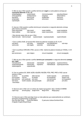 6
5. Não se usa o hífen quando o prefixo termina em vogal e a outra palavra começa por
consoante diferente de R ou S :
antipedagógico autoproteção microcomputador pseudoprofessor
anticoagulante antidepressivo autopeça ultramoderno
semideus semicírculo antiflacidez seminovo
anteprojeto geopolítica anticorpos sobretaxa
coprodução
6. Usa-se o hífen quando o prefixo termina por consoante e o segundo elemento começa
pela mesma consoante:
hiper-requintado inter-racial super-realista super-resistente
hiper-realista inter-regional super-reacionário super-romântico
• Nos demais casos não se usa o hífen:
hipermercado intermunicipal superproteção superpopulação supercivilizado
• Com o prefixo SUB, só haverá hífen diante de palavras iniciadas por B, H e R :
sub-bloco sub-reitor subestimar sub-bibliotecário sub-raça
submundo sub-região subchefe subemprego
• Com os prefixos CIRCUM e PAN, usa-se o hífen diante de palavra iniciada por VOGAL, H, M
e N:
pan-americano pan-mágico circum-hospitalar circum-navegação
7. Não se usa o hífen quando o prefixo termina por consoante e o segundo elemento começa
por vogal:
interestudantil interescolar interestelar superagitado supereconômico
superinteressante hiperacidez hiperativo interestadual superaquecimento
superexigente superativado
8. Com os prefixos EX, SEM, ALÉM, AQUÉM, RECÉM, PÓS, PRÉ, PRÓ e VICE usa-se
sempre o hífen:
ex-aluno ex-prefeito além-túmulo recém-nascido pré-história
pró-europeu vice-rei ex-diretor ex-presidente aquém-mar
pós-reforma pré-vestibular pró-reitor vice-almirante ex-hospedeiro
sem-terra recém-casado pós-graduação pré-escolar pró-ativo
vice-diretor
9. Deve-se usar o hífen com os sufixos de origem tupi-guarani: AÇU, GUAÇU E MIRIM:
capim-açu amoré-guaçu anajá-mirim Mogi-mirim Mogi-guaçu
10. Deve-se usar o hífen para ligar duas ou mais palavras que ocasionalmente se combinam,
formando encadeamentos vocabulares:
Eixo Rio-São Paulo Ponte Rio-Niterói O percurso Lisboa-Coimbra-Porto
A ligação Angola-Moçambique
 
