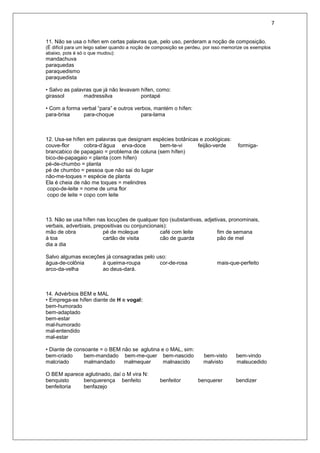 7
11. Não se usa o hífen em certas palavras que, pelo uso, perderam a noção de composição.
(É difícil para um leigo saber quando a noção de composição se perdeu, por isso memorize os exemplos
abaixo, pois é só o que mudou):
mandachuva
paraquedas
paraquedismo
paraquedista
• Salvo as palavras que já não levavam hífen, como:
girassol madressilva pontapé
• Com a forma verbal “para” e outros verbos, mantém o hífen:
para-brisa para-choque para-lama
12. Usa-se hífen em palavras que designam espécies botânicas e zoológicas:
couve-flor cobra-d’água erva-doce bem-te-vi feijão-verde formiga-
brancabico de papagaio = problema de coluna (sem hífen)
bico-de-papagaio = planta (com hífen)
pé-de-chumbo = planta
pé de chumbo = pessoa que não sai do lugar
não-me-toques = espécie de planta
Ela é cheia de não me toques = melindres
copo-de-leite = nome de uma flor
copo de leite = copo com leite
13. Não se usa hífen nas locuções de qualquer tipo (substantivas, adjetivas, pronominais,
verbais, adverbiais, prepositivas ou conjuncionais):
mão de obra pé de moleque café com leite fim de semana
à toa cartão de visita cão de guarda pão de mel
dia a dia
Salvo algumas exceções já consagradas pelo uso:
água-de-colônia à queima-roupa cor-de-rosa mais-que-perfeito
arco-da-velha ao deus-dará.
14. Advérbios BEM e MAL
• Emprega-se hífen diante de H e vogal:
bem-humorado
bem-adaptado
bem-estar
mal-humorado
mal-entendido
mal-estar
• Diante de consoante = o BEM não se aglutina e o MAL, sim:
bem-criado bem-mandado bem-me-quer bem-nascido bem-visto bem-vindo
malcriado malmandado malmequer malnascido malvisto malsucedido
O BEM aparece aglutinado, daí o M vira N:
benquisto benquerença benfeito benfeitor benquerer bendizer
benfeitoria benfazejo
 