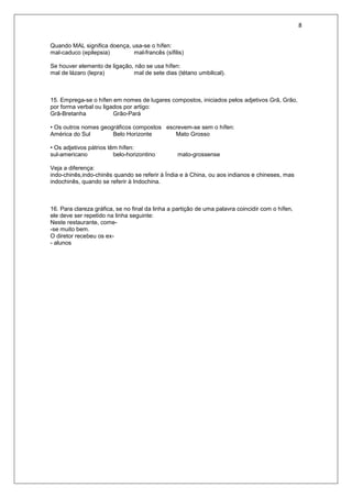8
Quando MAL significa doença, usa-se o hífen:
mal-caduco (epilepsia) mal-francês (sífilis)
Se houver elemento de ligação, não se usa hífen:
mal de lázaro (lepra) mal de sete dias (tétano umbilical).
15. Emprega-se o hífen em nomes de lugares compostos, iniciados pelos adjetivos Grã, Grão,
por forma verbal ou ligados por artigo:
Grã-Bretanha Grão-Pará
• Os outros nomes geográficos compostos escrevem-se sem o hífen:
América do Sul Belo Horizonte Mato Grosso
• Os adjetivos pátrios têm hífen:
sul-americano belo-horizontino mato-grossense
Veja a diferença:
indo-chinês,indo-chinês quando se referir à Índia e à China, ou aos indianos e chineses, mas
indochinês, quando se referir à Indochina.
16. Para clareza gráfica, se no final da linha a partição de uma palavra coincidir com o hífen,
ele deve ser repetido na linha seguinte:
Neste restaurante, come-
-se muito bem.
O diretor recebeu os ex-
- alunos
 
