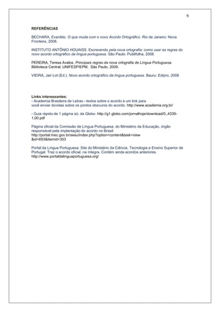 9
REFERÊNCIAS
BECHARA, Evanildo. O que muda com o novo Acordo Ortográfico. Rio de Janeiro: Nova
Fronteira, 2008.
INSTITUTO ANTÔNIO HOUAISS. Escrevendo pela nova ortografia: como usar as regras do
novo acordo ortográfico da língua portuguesa. São Paulo: Publifolha, 2008.
PEREIRA, Teresa Avalos. Principais regras da nova ortografia de Língua Portuguesa.
Biblioteca Central, UNIFESP/EPM, São Paulo, 2009.
VIEIRA, Jair Lot (Ed.). Novo acordo ortográfico da língua portuguesa. Bauru: Edipro, 2008
Links interessantes:
- Academia Brasileira de Letras - textos sobre o acordo e um link para
você enviar dúvidas sobre os pontos obscuros do acordo. http://www.academia.org.br/
- Guia rápido de 1 página só, da Globo: http://g1.globo.com/jornalhoje/download/0,,4339-
1,00.pdf
Página oficial da Comissão de Língua Portuguesa, do Ministério da Educação, órgão
responsável pela implantação do acordo no Brasil.
http://portal.mec.gov.br/sesu/index.php?option=content&task=view
&id=693&Itemid=303
Portal da Língua Portuguesa: Site do Ministério da Ciência, Tecnologia e Ensino Superior de
Portugal. Traz o acordo oficial, na íntegra. Contém ainda acordos anteriores.
http://www.portaldalinguaportuguesa.org/
 