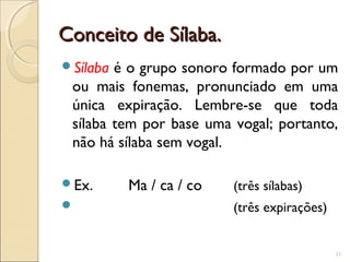 Conceito de Sílaba.Conceito de Sílaba.
Sílaba é o grupo sonoro formado por um
ou mais fonemas, pronunciado em uma
única expiração. Lembre-se que toda
sílaba tem por base uma vogal; portanto,
não há sílaba sem vogal.
Ex. Ma / ca / co (três sílabas)
 (três expirações)
11
 