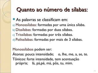 Quanto ao número de sílabas:Quanto ao número de sílabas:
As palavras se classificam em:
a) Monossílabas: formadas por uma única sílaba.
b) Dissílabas: formadas por duas sílabas.
c) Trissílabas: formadas por três sílabas.
d) Polissílabas: formadas por mais de 3 sílabas.
Monossílabos podem ser:
Átonas: pouca intensidade; o, lhe, me, a, se, te.
Tônicos: forte intensidade, tem acentuação
própria; lá, pá,pé, má, pôs, tu, mim.
12
 