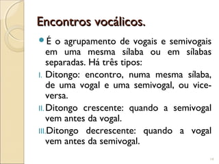Encontros vocálicos.Encontros vocálicos.
É o agrupamento de vogais e semivogais
em uma mesma sílaba ou em sílabas
separadas. Há três tipos:
I. Ditongo: encontro, numa mesma sílaba,
de uma vogal e uma semivogal, ou vice-
versa.
II.Ditongo crescente: quando a semivogal
vem antes da vogal.
III.Ditongo decrescente: quando a vogal
vem antes da semivogal.
14
 