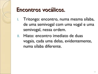 Encontros vocálicos.Encontros vocálicos.
I. Tritongo: encontro, numa mesma sílaba,
de uma semivogal com uma vogal e uma
semivogal, nessa ordem.
II. Hiato: encontro imediato de duas
vogais, cada uma delas, evidentemente,
numa sílaba diferente.
15
 