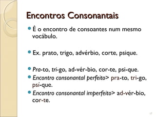 Encontros ConsonantaisEncontros Consonantais
É o encontro de consoantes num mesmo
vocábulo.
Ex. prato, trigo, advérbio, corte, psique.
Pra-to, tri-go, ad-vér-bio, cor-te, psi-que.
Encontro consonantal perfeito> pra-to, tri-go,
psí-que.
Encontro consonantal imperfeito> ad-vér-bio,
cor-te.
17
 