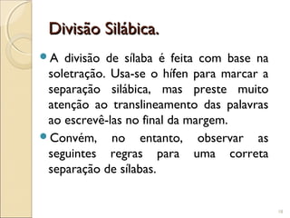 Divisão Silábica.Divisão Silábica.
A divisão de sílaba é feita com base na
soletração. Usa-se o hífen para marcar a
separação silábica, mas preste muito
atenção ao translineamento das palavras
ao escrevê-las no final da margem.
Convém, no entanto, observar as
seguintes regras para uma correta
separação de sílabas.
18
 