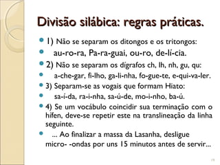 Divisão silábica: regras práticas.Divisão silábica: regras práticas.
1) Não se separam os ditongos e os tritongos:
 au-ro-ra, Pa-ra-guai, ou-ro, de-lí-cia.
2) Não se separam os dígrafos ch, lh, nh, gu, qu:
 a-che-gar, fi-lho, ga-li-nha, fo-gue-te, e-qui-va-ler.
3) Separam-se as vogais que formam Hiato:
 sa-í-da, ra-i-nha, sa-ú-de, mo-i-nho, ba-ú.
4) Se um vocábulo coincidir sua terminação com o
hífen, deve-se repetir este na translineação da linha
seguinte.
 ... Ao finalizar a massa da Lasanha, desligue
micro- -ondas por uns 15 minutos antes de servir...
19
 