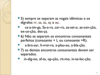 5) sempre se separam as vogais idênticas e os
dígrafos rr, ss, sc, sç e xc.
 ca-a-tin-ga, Sa-a-ra, car-ro, as-sei-o, as-cen-ção,
ex-ce-ção, des-ça.
6) Não se separam os encontros consonantais
perfeitos (consoante + L ou consoante +R).
 a-bra-sar, li-vrei-ro, a-plau-so, a-bla-ção.
7) os demais encontros consonantais devem ser
separados.
 in-dig-no, af-ta, op-ção, rit-mo, in-te-lec-ção.
20
 