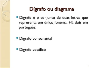Dígrafo ou diagramaDígrafo ou diagrama
Dígrafo é o conjunto de duas letras que
representa um único fonema. Há dois em
português:
Dígrafo consonantal
Dígrafo vocálico
4
 