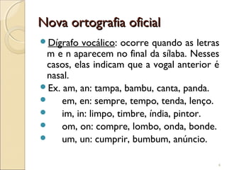 Nova ortografia oficialNova ortografia oficial
Dígrafo vocálico: ocorre quando as letras
m e n aparecem no final da sílaba. Nesses
casos, elas indicam que a vogal anterior é
nasal.
Ex. am, an: tampa, bambu, canta, panda.
 em, en: sempre, tempo, tenda, lenço.
 im, in: limpo, timbre, índia, pintor.
 om, on: compre, lombo, onda, bonde.
 um, un: cumprir, bumbum, anúncio.
6
 