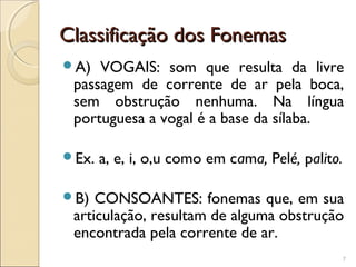 Classificação dos FonemasClassificação dos Fonemas
A) VOGAIS: som que resulta da livre
passagem de corrente de ar pela boca,
sem obstrução nenhuma. Na língua
portuguesa a vogal é a base da sílaba.
Ex. a, e, i, o,u como em cama, Pelé, palito.
B) CONSOANTES: fonemas que, em sua
articulação, resultam de alguma obstrução
encontrada pela corrente de ar.
7
 